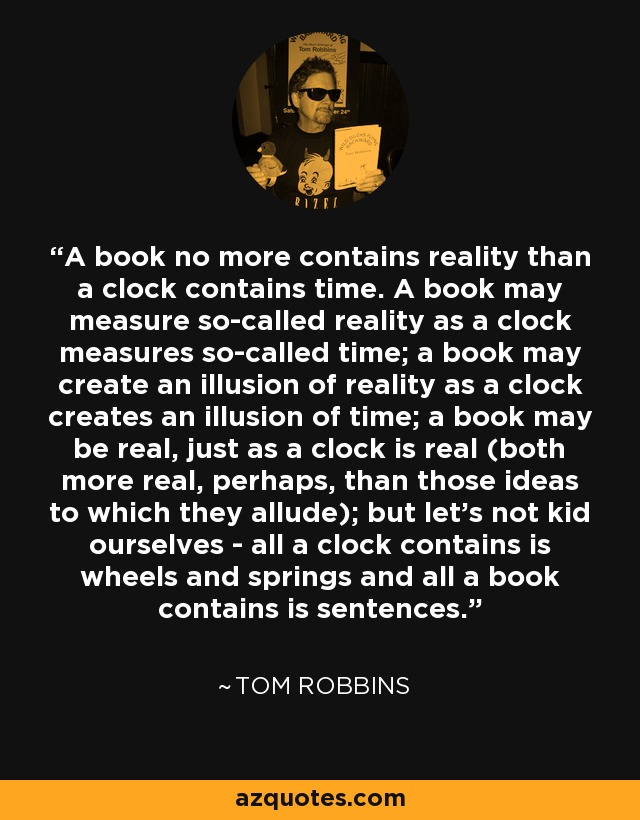 A book no more contains reality than a clock contains time. A book may measure so-called reality as a clock measures so-called time; a book may create an illusion of reality as a clock creates an illusion of time; a book may be real, just as a clock is real (both more real, perhaps, than those ideas to which they allude); but let's not kid ourselves - all a clock contains is wheels and springs and all a book contains is sentences. - Tom Robbins