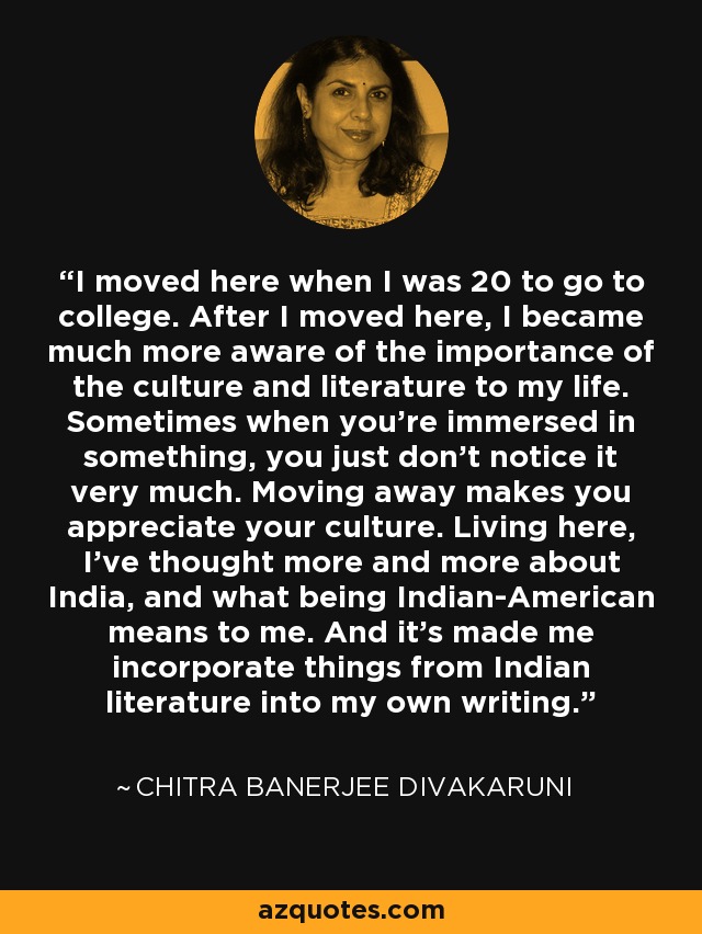 I moved here when I was 20 to go to college. After I moved here, I became much more aware of the importance of the culture and literature to my life. Sometimes when you're immersed in something, you just don't notice it very much. Moving away makes you appreciate your culture. Living here, I've thought more and more about India, and what being Indian-American means to me. And it's made me incorporate things from Indian literature into my own writing. - Chitra Banerjee Divakaruni