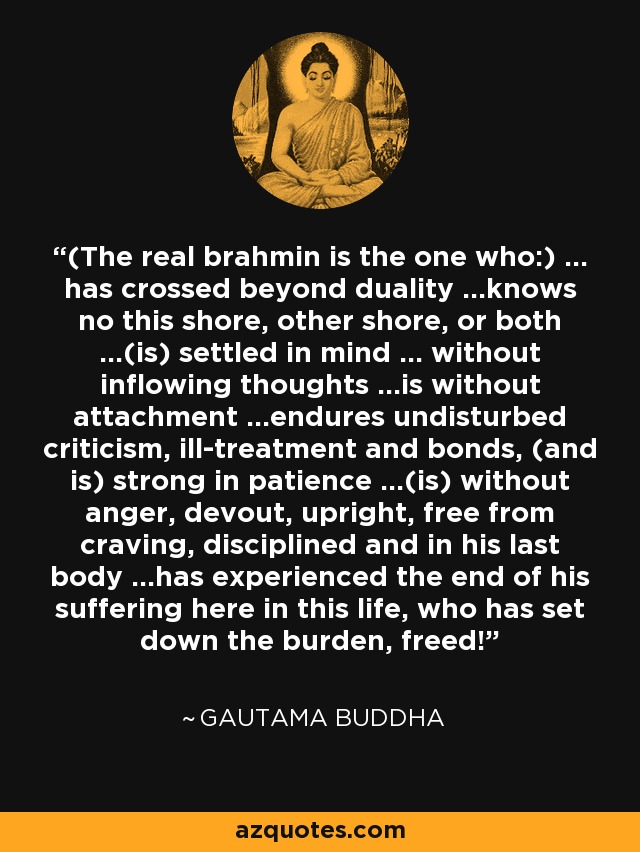 (The real brahmin is the one who:) ... has crossed beyond duality ...knows no this shore, other shore, or both ...(is) settled in mind ... without inflowing thoughts ...is without attachment ...endures undisturbed criticism, ill-treatment and bonds, (and is) strong in patience ...(is) without anger, devout, upright, free from craving, disciplined and in his last body ...has experienced the end of his suffering here in this life, who has set down the burden, freed! - Gautama Buddha