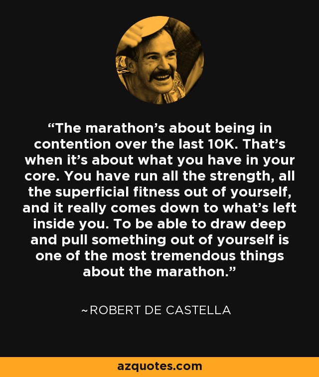 The marathon's about being in contention over the last 10K. That's when it's about what you have in your core. You have run all the strength, all the superficial fitness out of yourself, and it really comes down to what's left inside you. To be able to draw deep and pull something out of yourself is one of the most tremendous things about the marathon. - Robert de Castella