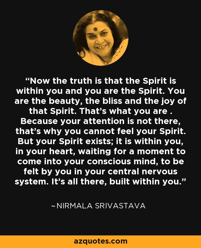 Now the truth is that the Spirit is within you and you are the Spirit. You are the beauty, the bliss and the joy of that Spirit. That's what you are . Because your attention is not there, that's why you cannot feel your Spirit. But your Spirit exists; it is within you, in your heart, waiting for a moment to come into your conscious mind, to be felt by you in your central nervous system. It's all there, built within you. - Nirmala Srivastava