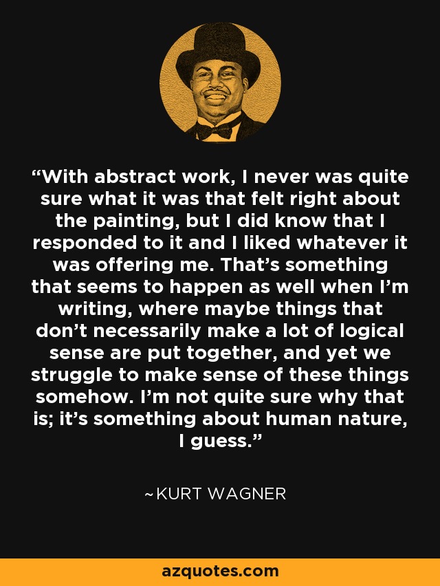 With abstract work, I never was quite sure what it was that felt right about the painting, but I did know that I responded to it and I liked whatever it was offering me. That's something that seems to happen as well when I'm writing, where maybe things that don't necessarily make a lot of logical sense are put together, and yet we struggle to make sense of these things somehow. I'm not quite sure why that is; it's something about human nature, I guess. - Kurt Wagner