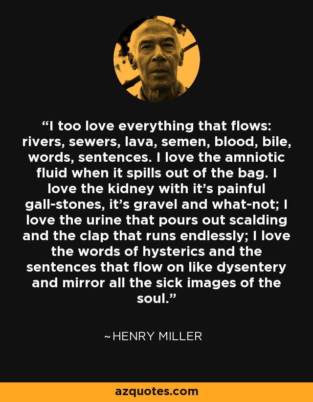 I too love everything that flows: rivers, sewers, lava, semen, blood, bile, words, sentences. I love the amniotic fluid when it spills out of the bag. I love the kidney with it's painful gall-stones, it's gravel and what-not; I love the urine that pours out scalding and the clap that runs endlessly; I love the words of hysterics and the sentences that flow on like dysentery and mirror all the sick images of the soul. - Henry Miller