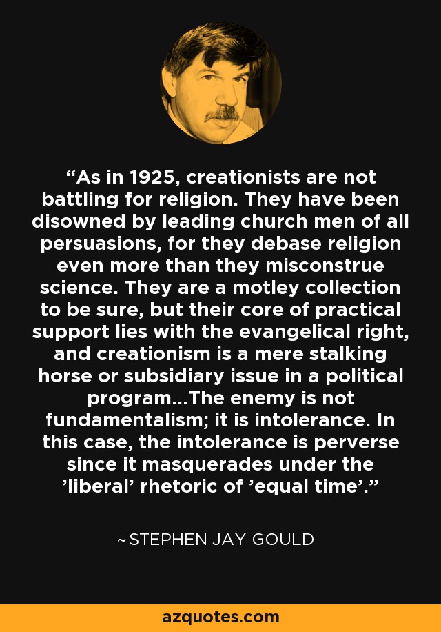 As in 1925, creationists are not battling for religion. They have been disowned by leading church men of all persuasions, for they debase religion even more than they misconstrue science. They are a motley collection to be sure, but their core of practical support lies with the evangelical right, and creationism is a mere stalking horse or subsidiary issue in a political program...The enemy is not fundamentalism; it is intolerance. In this case, the intolerance is perverse since it masquerades under the 'liberal' rhetoric of 'equal time'. - Stephen Jay Gould