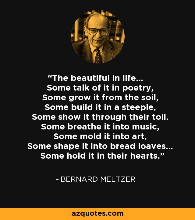 The beautiful in life... Some talk of it in poetry, Some grow it from the soil, Some build it in a steeple, Some show it through their toil. Some breathe it into music, Some mold it into art, Some shape it into bread loaves... Some hold it in their hearts. - Bernard Meltzer