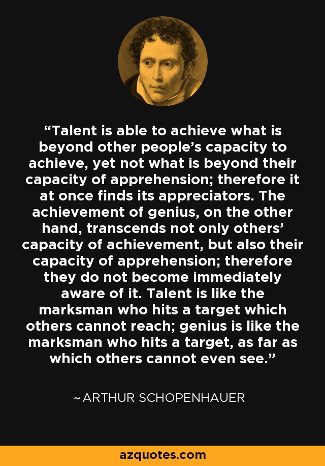 Talent is able to achieve what is beyond other people's capacity to achieve, yet not what is beyond their capacity of apprehension; therefore it at once finds its appreciators. The achievement of genius, on the other hand, transcends not only others' capacity of achievement, but also their capacity of apprehension; therefore they do not become immediately aware of it. Talent is like the marksman who hits a target which others cannot reach; genius is like the marksman who hits a target, as far as which others cannot even see. - Arthur Schopenhauer