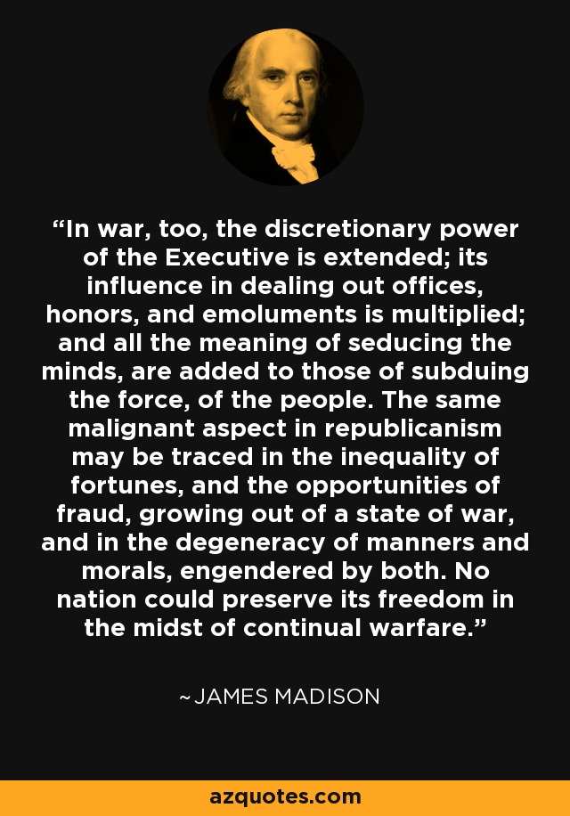 In war, too, the discretionary power of the Executive is extended; its influence in dealing out offices, honors, and emoluments is multiplied; and all the meaning of seducing the minds, are added to those of subduing the force, of the people. The same malignant aspect in republicanism may be traced in the inequality of fortunes, and the opportunities of fraud, growing out of a state of war, and in the degeneracy of manners and morals, engendered by both. No nation could preserve its freedom in the midst of continual warfare. - James Madison