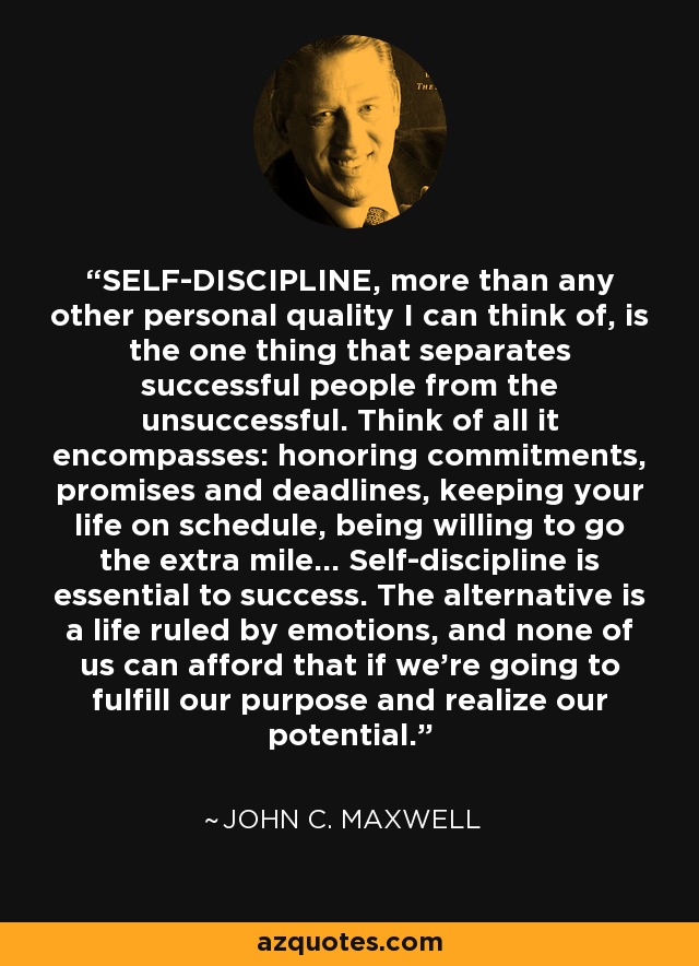 SELF-DISCIPLINE, more than any other personal quality I can think of, is the one thing that separates successful people from the unsuccessful. Think of all it encompasses: honoring commitments, promises and deadlines, keeping your life on schedule, being willing to go the extra mile... Self-discipline is essential to success. The alternative is a life ruled by emotions, and none of us can afford that if we're going to fulfill our purpose and realize our potential. - John C. Maxwell