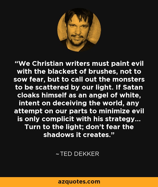 We Christian writers must paint evil with the blackest of brushes, not to sow fear, but to call out the monsters to be scattered by our light. If Satan cloaks himself as an angel of white, intent on deceiving the world, any attempt on our parts to minimize evil is only complicit with his strategy... Turn to the light; don’t fear the shadows it creates. - Ted Dekker
