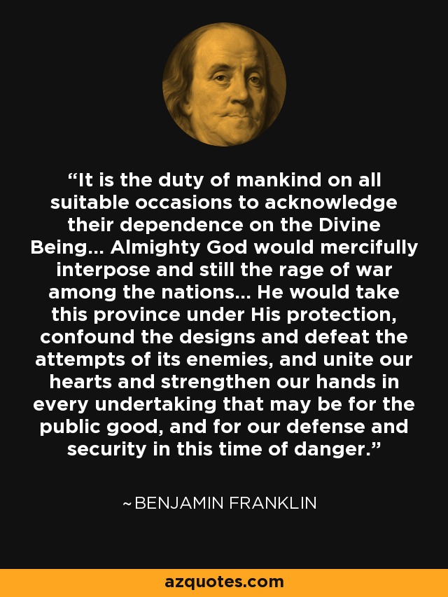 It is the duty of mankind on all suitable occasions to acknowledge their dependence on the Divine Being... Almighty God would mercifully interpose and still the rage of war among the nations... He would take this province under His protection, confound the designs and defeat the attempts of its enemies, and unite our hearts and strengthen our hands in every undertaking that may be for the public good, and for our defense and security in this time of danger. - Benjamin Franklin