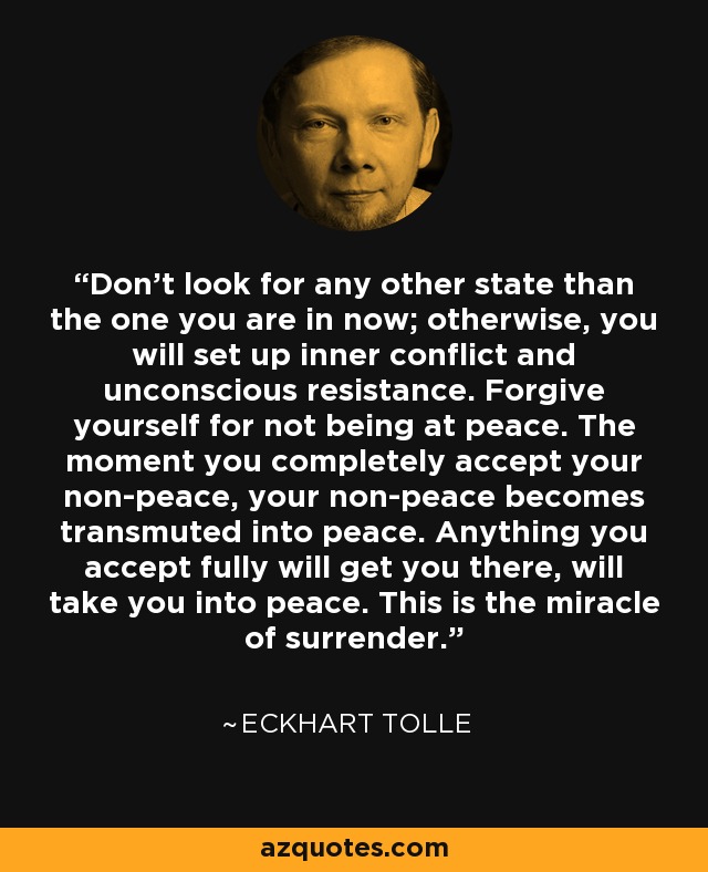 Don't look for any other state than the one you are in now; otherwise, you will set up inner conflict and unconscious resistance. Forgive yourself for not being at peace. The moment you completely accept your non-peace, your non-peace becomes transmuted into peace. Anything you accept fully will get you there, will take you into peace. This is the miracle of surrender. - Eckhart Tolle