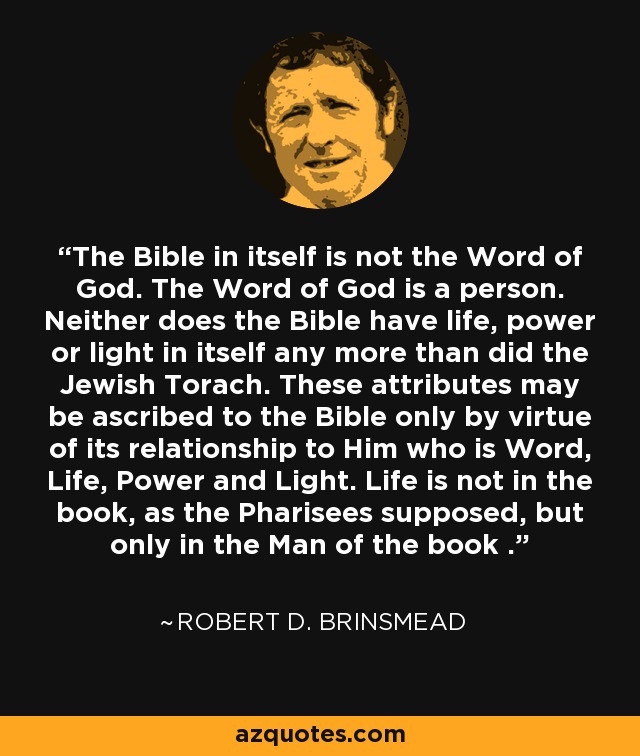 The Bible in itself is not the Word of God. The Word of God is a person. Neither does the Bible have life, power or light in itself any more than did the Jewish Torach. These attributes may be ascribed to the Bible only by virtue of its relationship to Him who is Word, Life, Power and Light. Life is not in the book, as the Pharisees supposed, but only in the Man of the book . - Robert D. Brinsmead