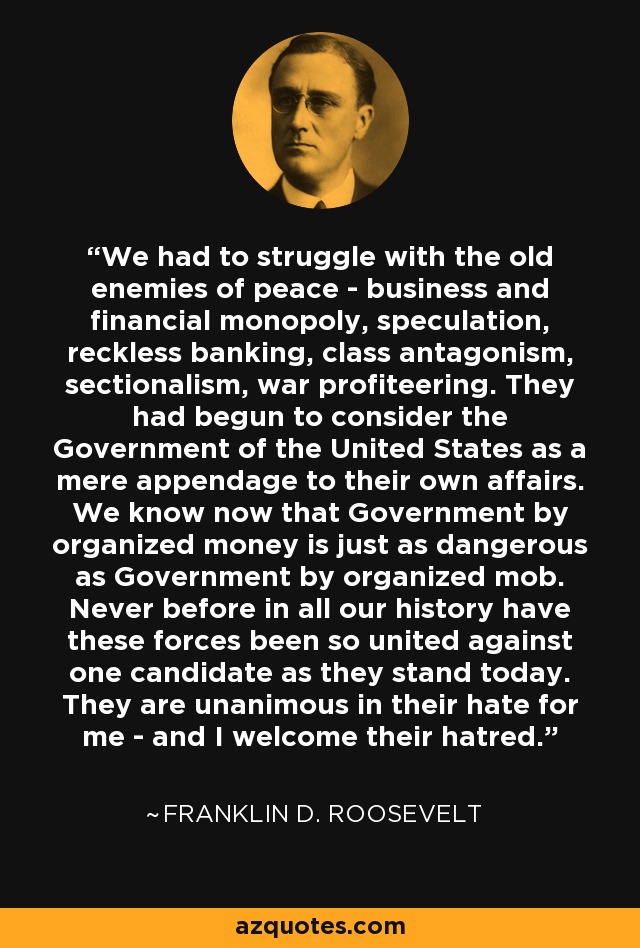 We had to struggle with the old enemies of peace - business and financial monopoly, speculation, reckless banking, class antagonism, sectionalism, war profiteering. They had begun to consider the Government of the United States as a mere appendage to their own affairs. We know now that Government by organized money is just as dangerous as Government by organized mob. Never before in all our history have these forces been so united against one candidate as they stand today. They are unanimous in their hate for me - and I welcome their hatred. - Franklin D. Roosevelt
