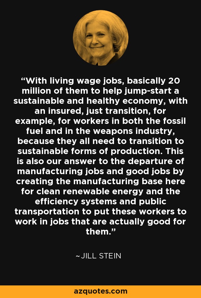 With living wage jobs, basically 20 million of them to help jump-start a sustainable and healthy economy, with an insured, just transition, for example, for workers in both the fossil fuel and in the weapons industry, because they all need to transition to sustainable forms of production. This is also our answer to the departure of manufacturing jobs and good jobs by creating the manufacturing base here for clean renewable energy and the efficiency systems and public transportation to put these workers to work in jobs that are actually good for them. - Jill Stein