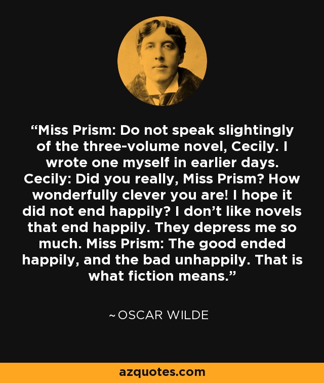 Miss Prism: Do not speak slightingly of the three-volume novel, Cecily. I wrote one myself in earlier days. Cecily: Did you really, Miss Prism? How wonderfully clever you are! I hope it did not end happily? I don't like novels that end happily. They depress me so much. Miss Prism: The good ended happily, and the bad unhappily. That is what fiction means. - Oscar Wilde