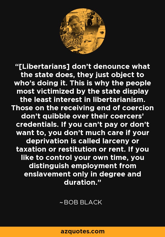 [Libertarians] don't denounce what the state does, they just object to who's doing it. This is why the people most victimized by the state display the least interest in libertarianism. Those on the receiving end of coercion don't quibble over their coercers' credentials. If you can't pay or don't want to, you don't much care if your deprivation is called larceny or taxation or restitution or rent. If you like to control your own time, you distinguish employment from enslavement only in degree and duration. - Bob Black