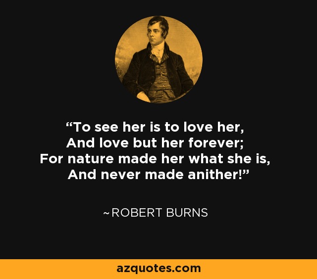 To see her is to love her, And love but her forever; For nature made her what she is, And never made anither! - Robert Burns