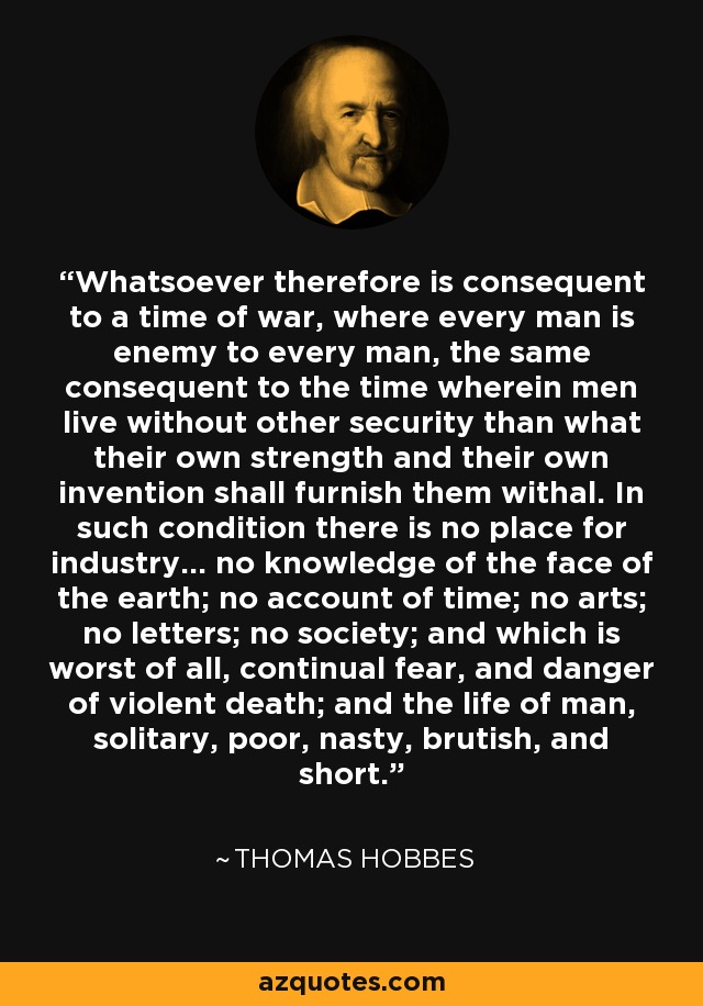 Whatsoever therefore is consequent to a time of war, where every man is enemy to every man, the same consequent to the time wherein men live without other security than what their own strength and their own invention shall furnish them withal. In such condition there is no place for industry... no knowledge of the face of the earth; no account of time; no arts; no letters; no society; and which is worst of all, continual fear, and danger of violent death; and the life of man, solitary, poor, nasty, brutish, and short. - Thomas Hobbes