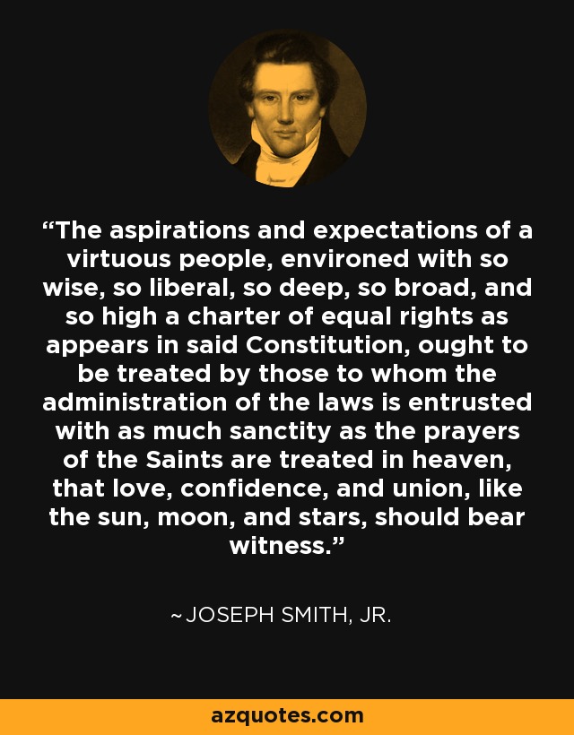The aspirations and expectations of a virtuous people, environed with so wise, so liberal, so deep, so broad, and so high a charter of equal rights as appears in said Constitution, ought to be treated by those to whom the administration of the laws is entrusted with as much sanctity as the prayers of the Saints are treated in heaven, that love, confidence, and union, like the sun, moon, and stars, should bear witness. - Joseph Smith, Jr.