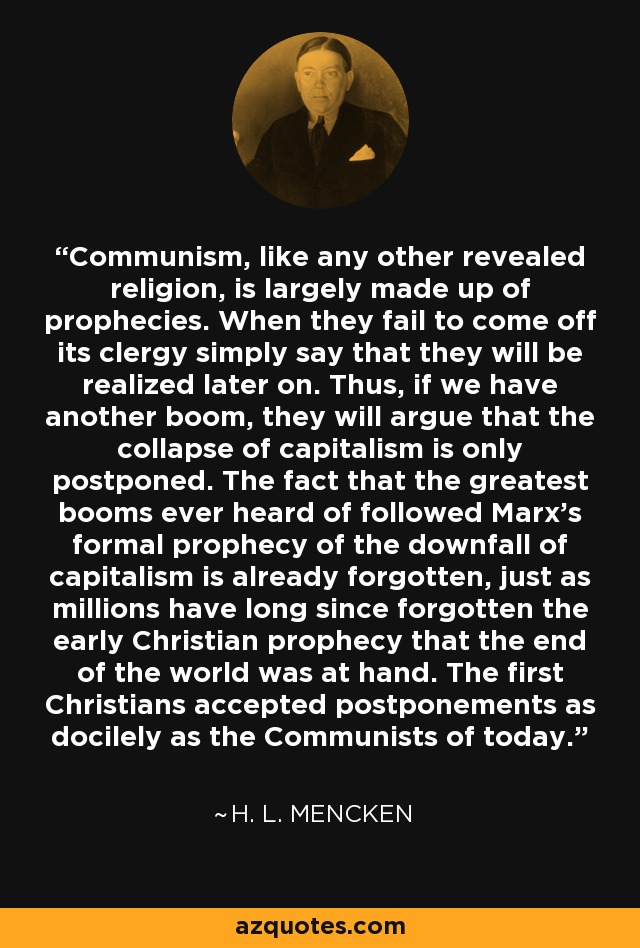 Communism, like any other revealed religion, is largely made up of prophecies. When they fail to come off its clergy simply say that they will be realized later on. Thus, if we have another boom, they will argue that the collapse of capitalism is only postponed. The fact that the greatest booms ever heard of followed Marx's formal prophecy of the downfall of capitalism is already forgotten, just as millions have long since forgotten the early Christian prophecy that the end of the world was at hand. The first Christians accepted postponements as docilely as the Communists of today. - H. L. Mencken