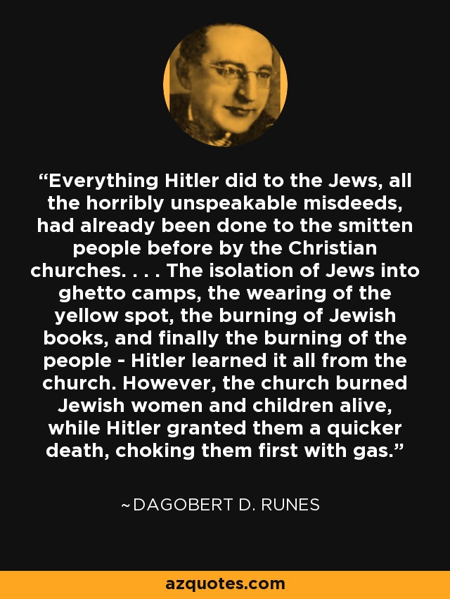 Everything Hitler did to the Jews, all the horribly unspeakable misdeeds, had already been done to the smitten people before by the Christian churches. . . . The isolation of Jews into ghetto camps, the wearing of the yellow spot, the burning of Jewish books, and finally the burning of the people - Hitler learned it all from the church. However, the church burned Jewish women and children alive, while Hitler granted them a quicker death, choking them first with gas. - Dagobert D. Runes
