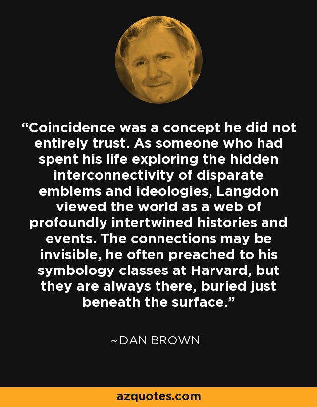 Coincidence was a concept he did not entirely trust. As someone who had spent his life exploring the hidden interconnectivity of disparate emblems and ideologies, Langdon viewed the world as a web of profoundly intertwined histories and events. The connections may be invisible, he often preached to his symbology classes at Harvard, but they are always there, buried just beneath the surface. - Dan Brown