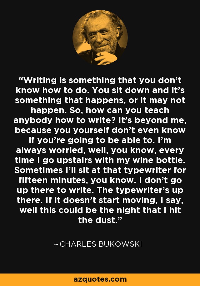 Writing is something that you don't know how to do. You sit down and it's something that happens, or it may not happen. So, how can you teach anybody how to write? It's beyond me, because you yourself don't even know if you're going to be able to. I'm always worried, well, you know, every time I go upstairs with my wine bottle. Sometimes I'll sit at that typewriter for fifteen minutes, you know. I don't go up there to write. The typewriter's up there. If it doesn't start moving, I say, well this could be the night that I hit the dust. - Charles Bukowski