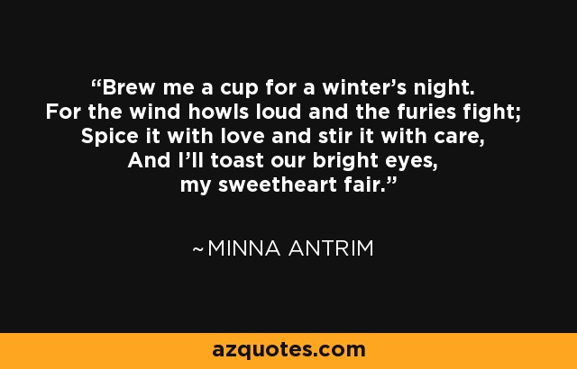 Brew me a cup for a winter's night. For the wind howls loud and the furies fight; Spice it with love and stir it with care, And I'll toast our bright eyes, my sweetheart fair. - Minna Antrim