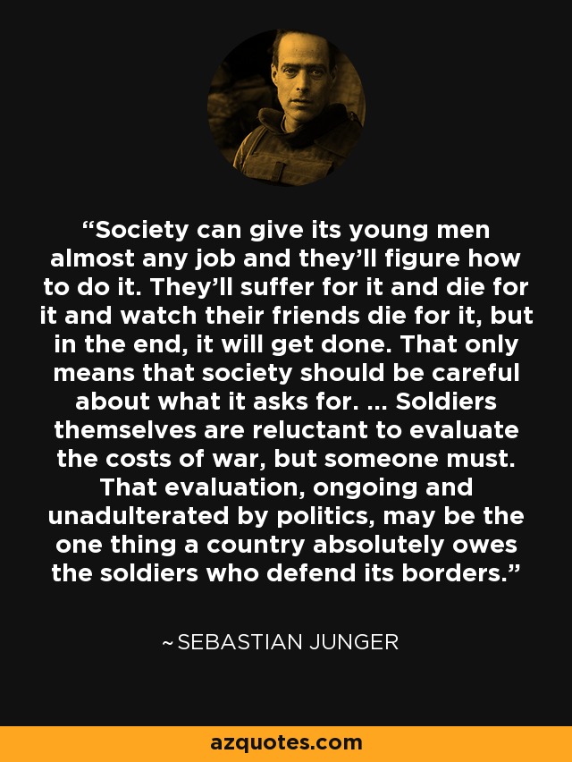 Society can give its young men almost any job and they'll figure how to do it. They'll suffer for it and die for it and watch their friends die for it, but in the end, it will get done. That only means that society should be careful about what it asks for. ... Soldiers themselves are reluctant to evaluate the costs of war, but someone must. That evaluation, ongoing and unadulterated by politics, may be the one thing a country absolutely owes the soldiers who defend its borders. - Sebastian Junger