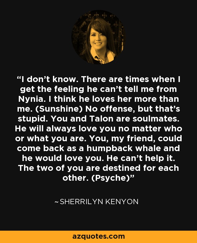 I don’t know. There are times when I get the feeling he can’t tell me from Nynia. I think he loves her more than me. (Sunshine) No offense, but that’s stupid. You and Talon are soulmates. He will always love you no matter who or what you are. You, my friend, could come back as a humpback whale and he would love you. He can’t help it. The two of you are destined for each other. (Psyche) - Sherrilyn Kenyon