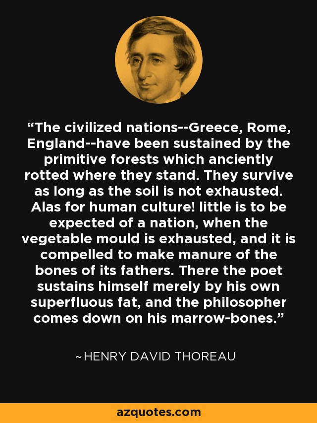 The civilized nations--Greece, Rome, England--have been sustained by the primitive forests which anciently rotted where they stand. They survive as long as the soil is not exhausted. Alas for human culture! little is to be expected of a nation, when the vegetable mould is exhausted, and it is compelled to make manure of the bones of its fathers. There the poet sustains himself merely by his own superfluous fat, and the philosopher comes down on his marrow-bones. - Henry David Thoreau