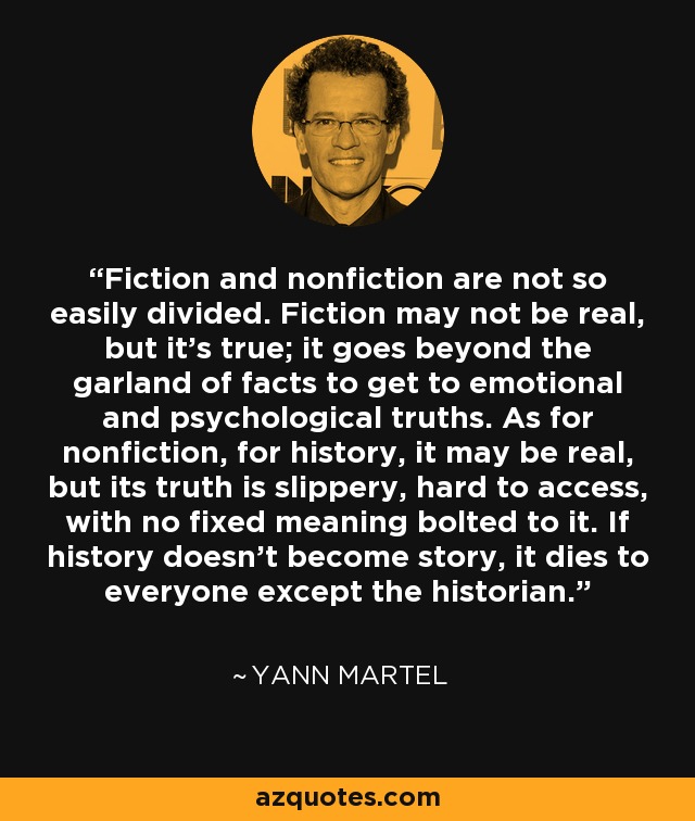 Fiction and nonfiction are not so easily divided. Fiction may not be real, but it's true; it goes beyond the garland of facts to get to emotional and psychological truths. As for nonfiction, for history, it may be real, but its truth is slippery, hard to access, with no fixed meaning bolted to it. If history doesn't become story, it dies to everyone except the historian. - Yann Martel