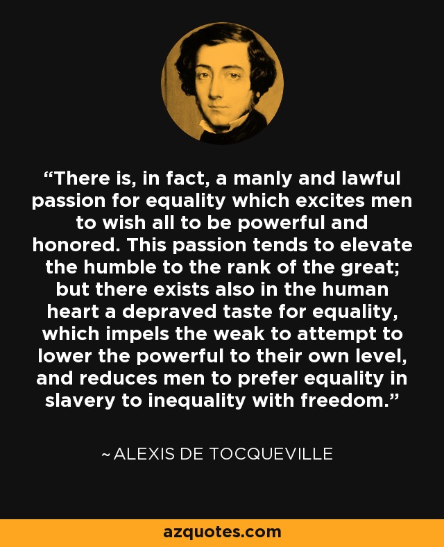 There is, in fact, a manly and lawful passion for equality which excites men to wish all to be powerful and honored. This passion tends to elevate the humble to the rank of the great; but there exists also in the human heart a depraved taste for equality, which impels the weak to attempt to lower the powerful to their own level, and reduces men to prefer equality in slavery to inequality with freedom. - Alexis de Tocqueville
