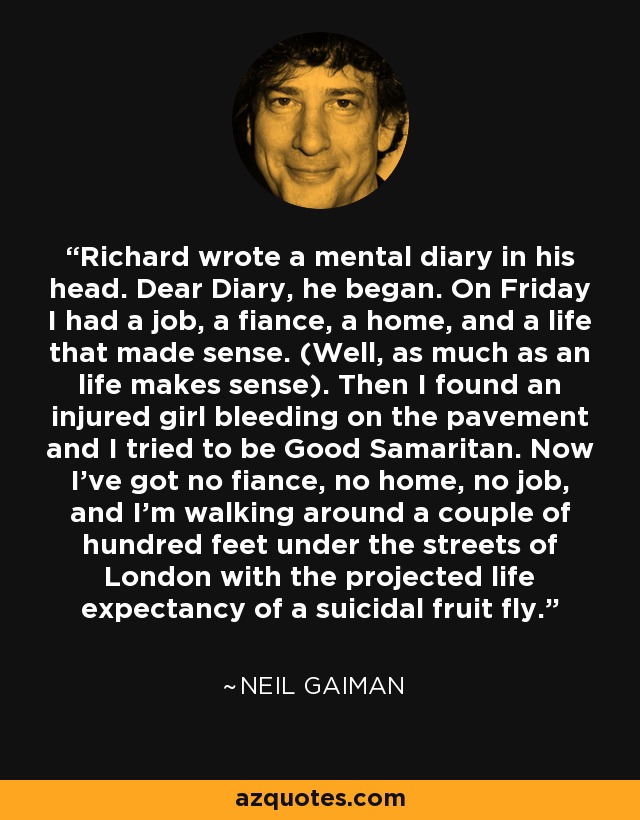 Richard wrote a mental diary in his head. Dear Diary, he began. On Friday I had a job, a fiance, a home, and a life that made sense. (Well, as much as an life makes sense). Then I found an injured girl bleeding on the pavement and I tried to be Good Samaritan. Now I've got no fiance, no home, no job, and I'm walking around a couple of hundred feet under the streets of London with the projected life expectancy of a suicidal fruit fly. - Neil Gaiman