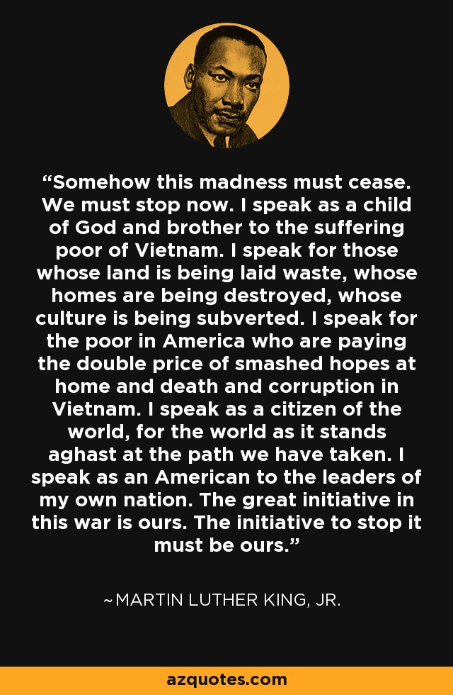 Somehow this madness must cease. We must stop now. I speak as a child of God and brother to the suffering poor of Vietnam. I speak for those whose land is being laid waste, whose homes are being destroyed, whose culture is being subverted. I speak for the poor in America who are paying the double price of smashed hopes at home and death and corruption in Vietnam. I speak as a citizen of the world, for the world as it stands aghast at the path we have taken. I speak as an American to the leaders of my own nation. The great initiative in this war is ours. The initiative to stop it must be ours. - Martin Luther King, Jr.