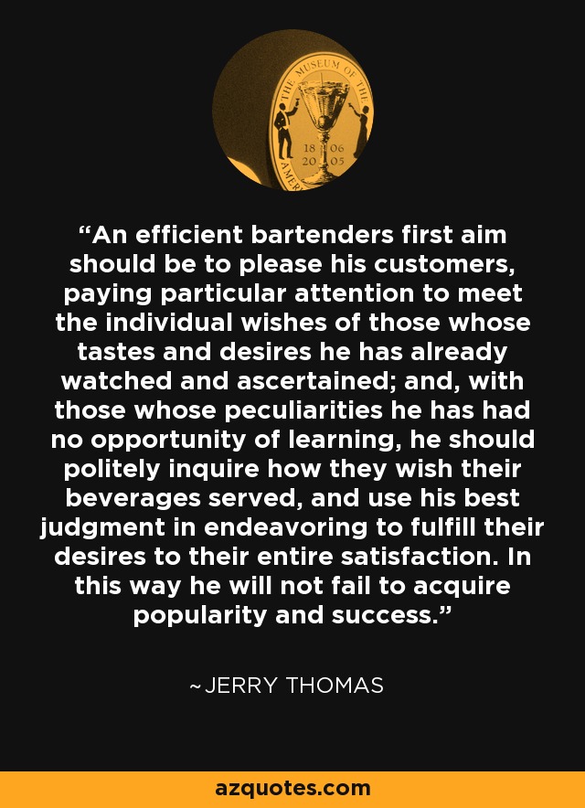 An efficient bartenders first aim should be to please his customers, paying particular attention to meet the individual wishes of those whose tastes and desires he has already watched and ascertained; and, with those whose peculiarities he has had no opportunity of learning, he should politely inquire how they wish their beverages served, and use his best judgment in endeavoring to fulfill their desires to their entire satisfaction. In this way he will not fail to acquire popularity and success. - Jerry Thomas
