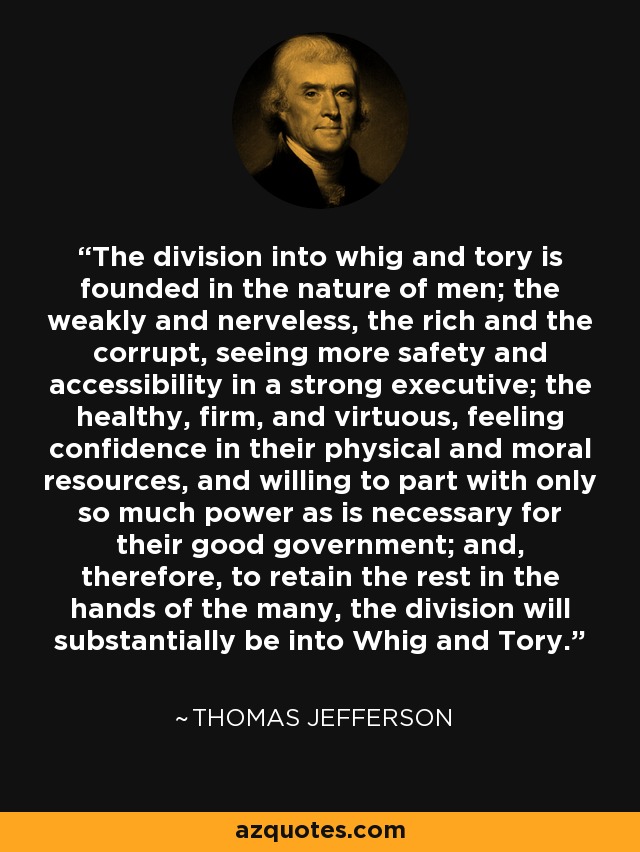 The division into whig and tory is founded in the nature of men; the weakly and nerveless, the rich and the corrupt, seeing more safety and accessibility in a strong executive; the healthy, firm, and virtuous, feeling confidence in their physical and moral resources, and willing to part with only so much power as is necessary for their good government; and, therefore, to retain the rest in the hands of the many, the division will substantially be into Whig and Tory. - Thomas Jefferson