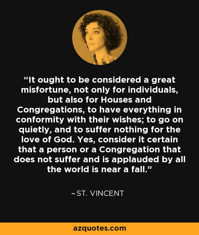 It ought to be considered a great misfortune, not only for individuals, but also for Houses and Congregations, to have everything in conformity with their wishes; to go on quietly, and to suffer nothing for the love of God. Yes, consider it certain that a person or a Congregation that does not suffer and is applauded by all the world is near a fall. - St. Vincent