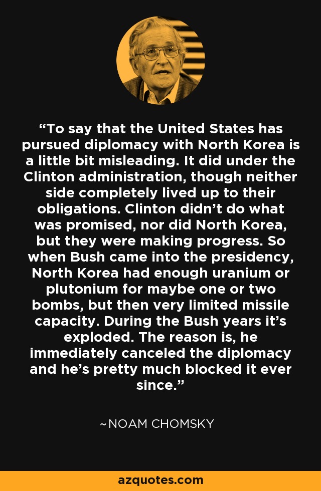 To say that the United States has pursued diplomacy with North Korea is a little bit misleading. It did under the Clinton administration, though neither side completely lived up to their obligations. Clinton didn't do what was promised, nor did North Korea, but they were making progress. So when Bush came into the presidency, North Korea had enough uranium or plutonium for maybe one or two bombs, but then very limited missile capacity. During the Bush years it's exploded. The reason is, he immediately canceled the diplomacy and he's pretty much blocked it ever since. - Noam Chomsky