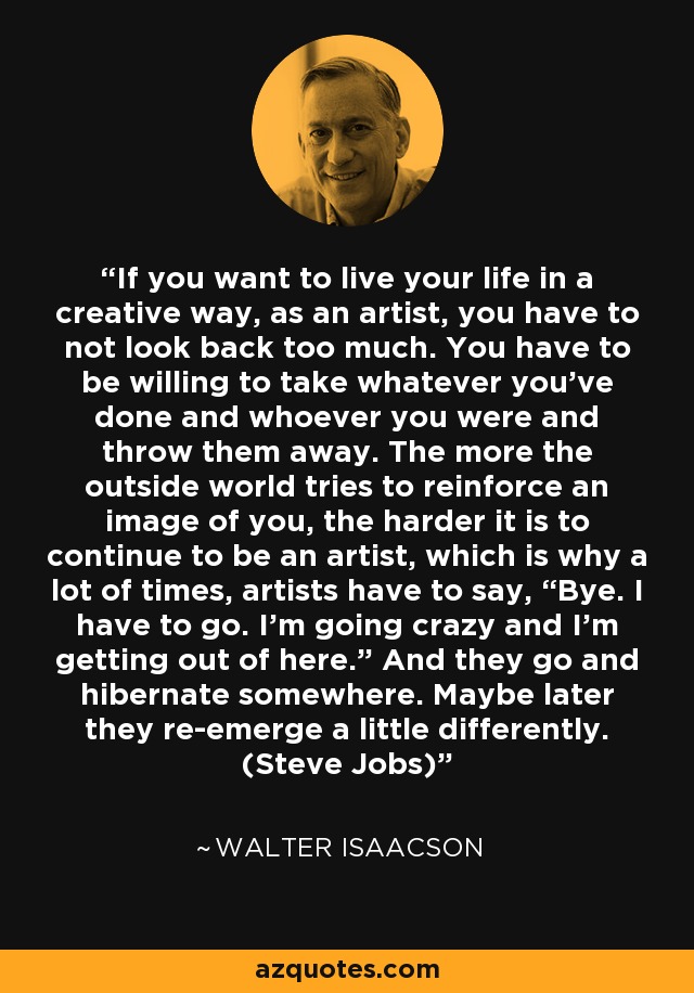 If you want to live your life in a creative way, as an artist, you have to not look back too much. You have to be willing to take whatever you’ve done and whoever you were and throw them away. The more the outside world tries to reinforce an image of you, the harder it is to continue to be an artist, which is why a lot of times, artists have to say, “Bye. I have to go. I’m going crazy and I’m getting out of here.” And they go and hibernate somewhere. Maybe later they re-emerge a little differently. (Steve Jobs) - Walter Isaacson