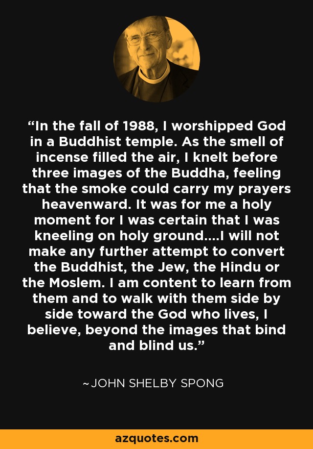 In the fall of 1988, I worshipped God in a Buddhist temple. As the smell of incense filled the air, I knelt before three images of the Buddha, feeling that the smoke could carry my prayers heavenward. It was for me a holy moment for I was certain that I was kneeling on holy ground....I will not make any further attempt to convert the Buddhist, the Jew, the Hindu or the Moslem. I am content to learn from them and to walk with them side by side toward the God who lives, I believe, beyond the images that bind and blind us. - John Shelby Spong