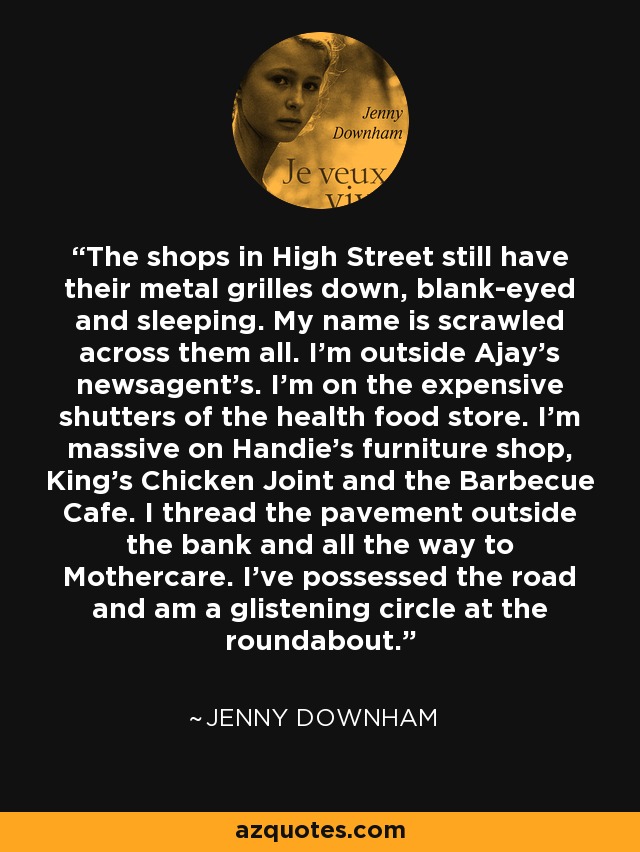 The shops in High Street still have their metal grilles down, blank-eyed and sleeping. My name is scrawled across them all. I'm outside Ajay's newsagent's. I'm on the expensive shutters of the health food store. I'm massive on Handie's furniture shop, King's Chicken Joint and the Barbecue Cafe. I thread the pavement outside the bank and all the way to Mothercare. I've possessed the road and am a glistening circle at the roundabout. - Jenny Downham