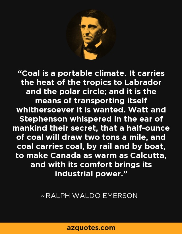 Coal is a portable climate. It carries the heat of the tropics to Labrador and the polar circle; and it is the means of transporting itself whithersoever it is wanted. Watt and Stephenson whispered in the ear of mankind their secret, that a half-ounce of coal will draw two tons a mile, and coal carries coal, by rail and by boat, to make Canada as warm as Calcutta, and with its comfort brings its industrial power. - Ralph Waldo Emerson