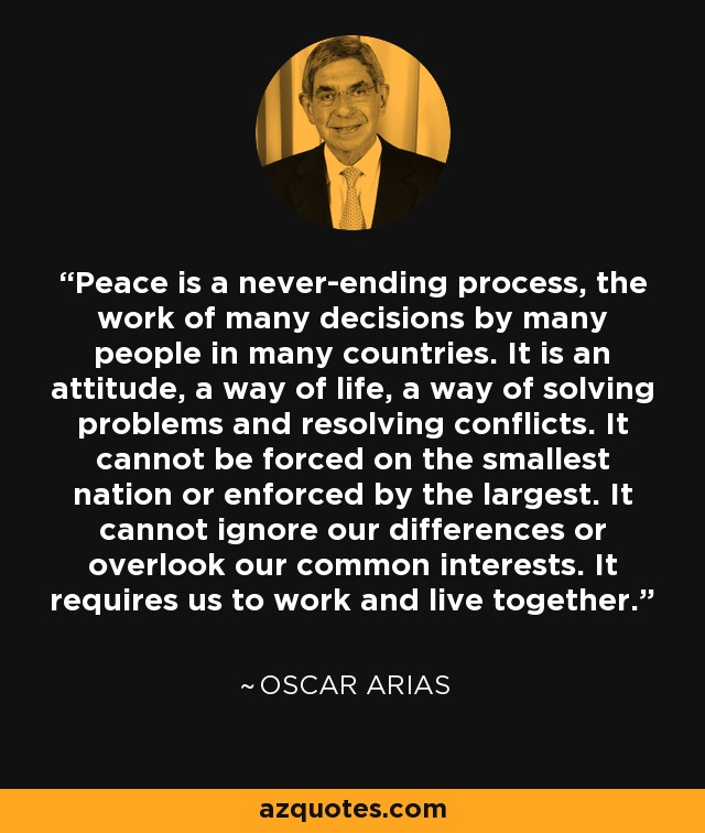 Peace is a never-ending process, the work of many decisions by many people in many countries. It is an attitude, a way of life, a way of solving problems and resolving conflicts. It cannot be forced on the smallest nation or enforced by the largest. It cannot ignore our differences or overlook our common interests. It requires us to work and live together. - Oscar Arias