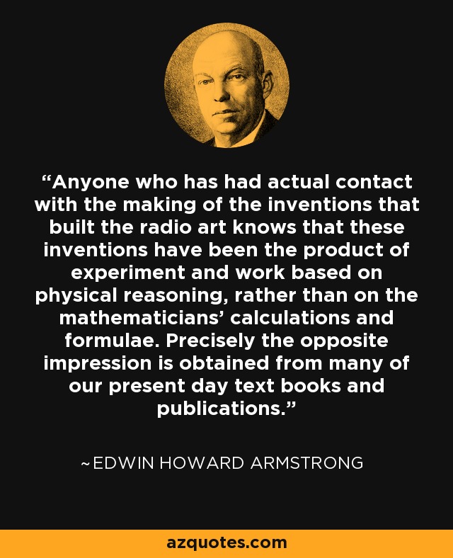 Anyone who has had actual contact with the making of the inventions that built the radio art knows that these inventions have been the product of experiment and work based on physical reasoning, rather than on the mathematicians' calculations and formulae. Precisely the opposite impression is obtained from many of our present day text books and publications. - Edwin Howard Armstrong