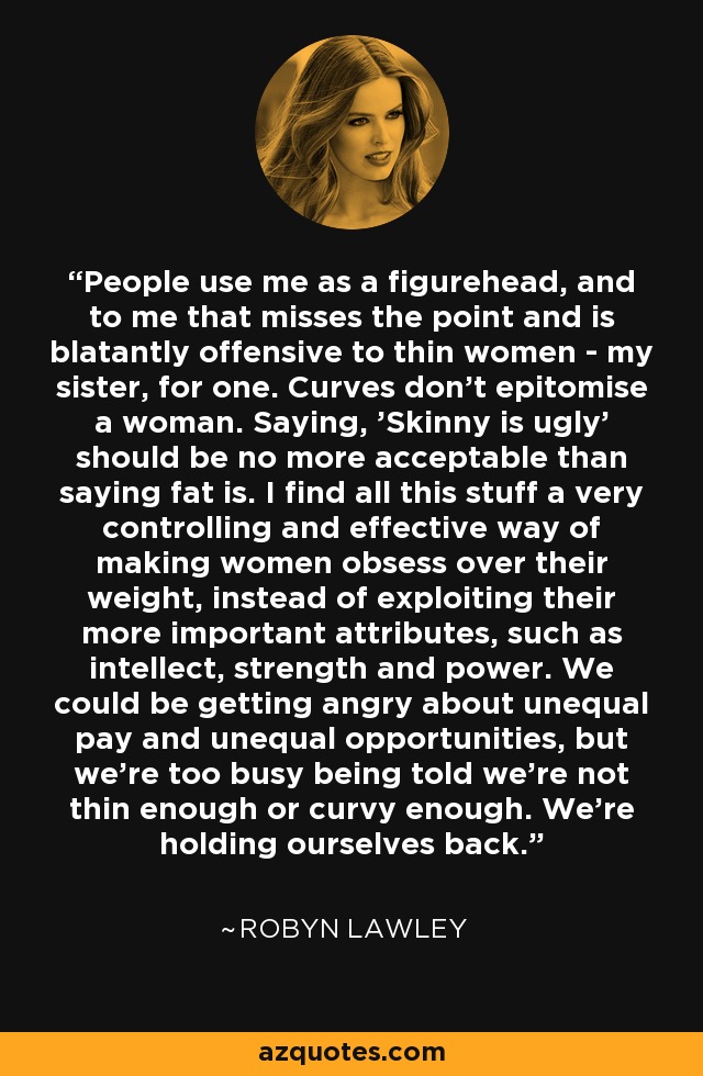 People use me as a figurehead, and to me that misses the point and is blatantly offensive to thin women - my sister, for one. Curves don't epitomise a woman. Saying, 'Skinny is ugly' should be no more acceptable than saying fat is. I find all this stuff a very controlling and effective way of making women obsess over their weight, instead of exploiting their more important attributes, such as intellect, strength and power. We could be getting angry about unequal pay and unequal opportunities, but we're too busy being told we're not thin enough or curvy enough. We're holding ourselves back. - Robyn Lawley