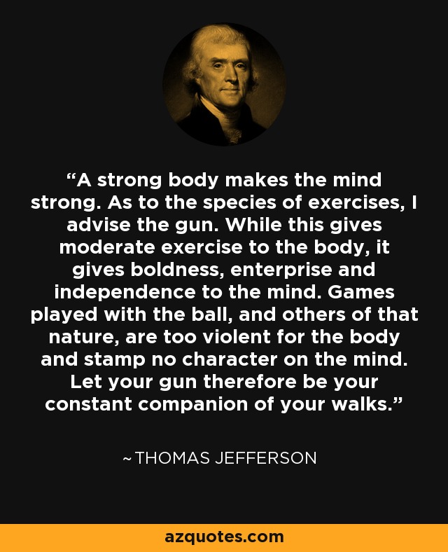 A strong body makes the mind strong. As to the species of exercises, I advise the gun. While this gives moderate exercise to the body, it gives boldness, enterprise and independence to the mind. Games played with the ball, and others of that nature, are too violent for the body and stamp no character on the mind. Let your gun therefore be your constant companion of your walks. - Thomas Jefferson