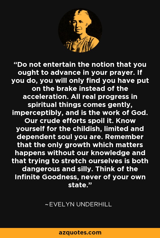 Do not entertain the notion that you ought to advance in your prayer. If you do, you will only find you have put on the brake instead of the acceleration. All real progress in spiritual things comes gently, imperceptibly, and is the work of God. Our crude efforts spoil it. Know yourself for the childish, limited and dependent soul you are. Remember that the only growth which matters happens without our knowledge and that trying to stretch ourselves is both dangerous and silly. Think of the Infinite Goodness, never of your own state. - Evelyn Underhill
