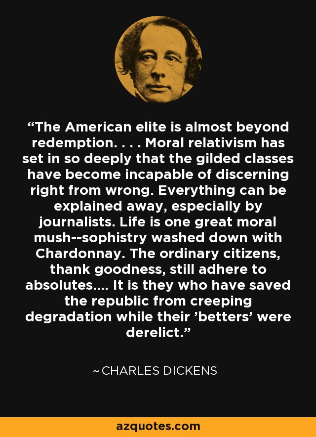 The American elite is almost beyond redemption. . . . Moral relativism has set in so deeply that the gilded classes have become incapable of discerning right from wrong. Everything can be explained away, especially by journalists. Life is one great moral mush--sophistry washed down with Chardonnay. The ordinary citizens, thank goodness, still adhere to absolutes.... It is they who have saved the republic from creeping degradation while their 'betters' were derelict. - Charles Dickens