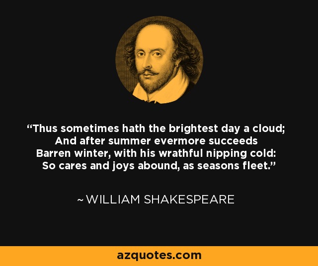 Thus sometimes hath the brightest day a cloud; And after summer evermore succeeds Barren winter, with his wrathful nipping cold: So cares and joys abound, as seasons fleet. - William Shakespeare